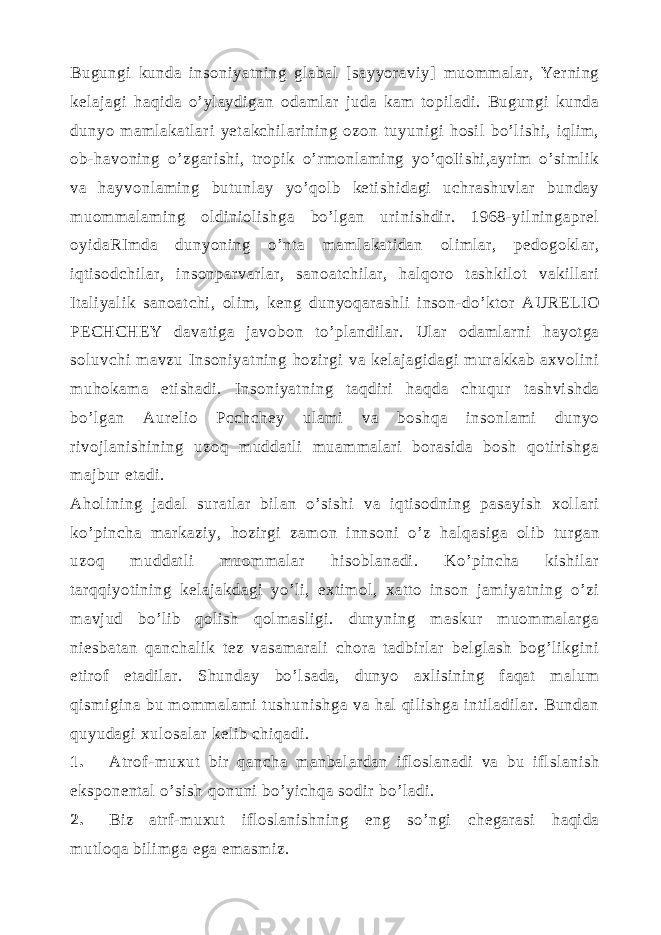 Bugungi kunda insoniyatning glabal [sayyoraviy] muommalar, Yerning kelajagi haqida o’ylaydigan odamlar juda kam topiladi. Bugungi kunda dunyo mamlakatlari yetakchilarining ozon tuyunigi hosil bo’lishi, iqlim, ob-havoning o’zgarishi, tropik o’rmonlaming yo’qoIishi,ayrim o’simlik va hayvonlaming butunlay yo’qolb ketishidagi uchrashuvlar bunday muommalaming oldiniolishga bo’lgan urinishdir. 1968-yilningaprel oyidaRImda dunyoning o’nta mamlakatidan olimlar, pedogoklar, iqtisodchilar, insonparvarlar, sanoatchilar, halqoro tashkilot vakillari Italiyalik sanoatchi, olim, keng dunyoqarashli inson-do’ktor AURELIO PECHCHEY davatiga javobon to’plandilar. Ular odamlarni hayotga soluvchi mavzu Insoniyatning hozirgi va kelajagidagi murakkab axvolini muhokama etishadi. Insoniyatning taqdiri haqda chuqur tashvishda bo’lgan Aurelio Pcchchey ulami va boshqa insonlami dunyo rivojlanishining uzoq muddatli muammalari borasida bosh qotirishga majbur etadi. Aholining jadal suratlar bilan o’sishi va iqtisodning pasayish xollari ko’pincha markaziy, hozirgi zamon innsoni o’z halqasiga olib turgan uzoq muddatli muommalar hisoblanadi. Ko’pincha kishilar tarqqiyotining kelajakdagi yo’li, extimol, xatto inson jamiyatning o’zi mavjud bo’lib qolish qolmasligi. dunyning maskur muommalarga niesbatan qanchalik tez vasamarali chora tadbirlar belglash bog’likgini etirof etadilar. Shunday bo’lsada, dunyo axlisining faqat malum qismigina bu mommalami tushunishga va hal qilishga intiladilar. Bundan quyudagi xulosalar kelib chiqadi. 1. Atrof -muxut bir qancha manbalardan ifloslanadi va bu iflslanish eksponental o’sish qonuni bo’yichqa sodir bo’ladi. 2. Biz atrf-muxut ifloslanishning eng so’ngi chegarasi haqida mutloqa bilimga ega emasmiz. 