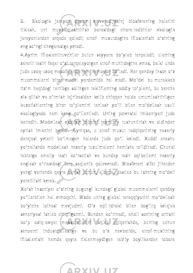 3. Ekologik jarayon davom etaveradijekinj biosferaning holatini tiklash, uni muvofiqlashtirish borasidagi chora-tadbirlar ekologik jarayonlardan orqada qoladi; atrof- muxutdagina ifloslanishi o’zining eng so’ngi chegarasiga yetadi. 4.Ayrim ifloslantiruvchilar butun sayyora bo’ylab tarqaladi; ulaming zararli tasiri faqat o’zi tarqalayotgan atrof-muhitdagina emas, balki unda juda uzoq-uzoq masofalarda ham namoyon bo’ladi. Har qanday inson o’z muommalarni biror model yordamida hal etadi. Mo’del bu-murakkab tizim haqidagi tartibga solingan takliflaming oddiy to’plami, bu barcha xis qilish va o’tmish tajribasidan kelib chiqqan holda umumlashtirilgan kuzatishlarning biror to’plamini tanlash yo’li bilan mo’dellash usuli ekologiyada ham keng qo’llaniladi. Uning potensial imkoniyati juda kattadir. Modellash ekotizm tabatni taxminiy tushuntirish va oldindan aytish imknini beradi. Ayniqsa, u atrof muxut tadqiqotining nazariy darajasi yetarli bo’lmagan holarda juda qo’l keladi. Xuddi anashu yo’nalishda modellash nazariy tuzulmalami hamisha to’ldiradi. Chunki tabiatga amaliy tasir ko’rsatish va bunday tasir oqibatlami nazariy anglash o’rtasidagi farq saqlanib qolaveradi. Biosferani sifat jihatdan yangi varianda qayta qurish uchun, albatta, dastlab bu ishning mo’deli yaratilishi kerak. Xo’sh insoniyat o’zining bugungi kundagi global muommalarni qanday yo’llarbilan hal etmoqchi. Bizda uning glabal taraqqiyotini mo’dellash bo’yicha loihasi mavjudmi. O’z aqil-idroki bilan bog’liq kelajak senariyasi ishlab chiqilganmi. Bundan ko’rinadi, aholi sonining ortishi ko’p oziq-ovqat maxsulotlarini ishlab chiqarishda, buning uchun sanoatni industriallashga va bu o’z navbatida, atrof-muxitning ifloslanishi hamda qayta tiklanmaydigan tabiiy boylikardan tobora 