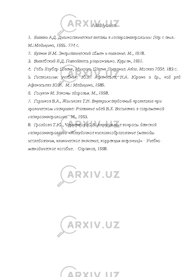 Adabiyotlar : 1. Битти А.Д. Диагностические тесты в гастроэнтерологии: Пер с англ.- М.:Медицина, 1995.-224 с. 2. Бузник И.М. Энергетический обмен и питание. М., 1978. 3. Витебский Я.Д. Питайтесь рационально. Курган, 1991. 4. Габи Хаубер-Швенк, Михаэль Швенк Питани e . Atlas . Москва 2004. 183 с. 5. Гистология: учебник: Ю.И. Афанасьев, Н.А. Юрина и др., под ред Афанасьева Ю.И.- М.: Медицина, 1989. 6. Гогулан М. Законы здоровья. М., 1998. 7. Горшков В.А., Жигалова Т.Н. Внутрижелудочный протеолиз при хроническом гастрите: Развитие идей В.Х. Василенко в современной гастроэнтерологии. -М., 1993. 8. Гроздова Т.Ю., Черненков Ю.В. Актуальные вопросы детской гастроэнтерологии «Желудочное кислотообразование (методы исследования, клиническое значение, коррекция терапии)» - Учебно- методическое пособие. - Саратов, 1998. 