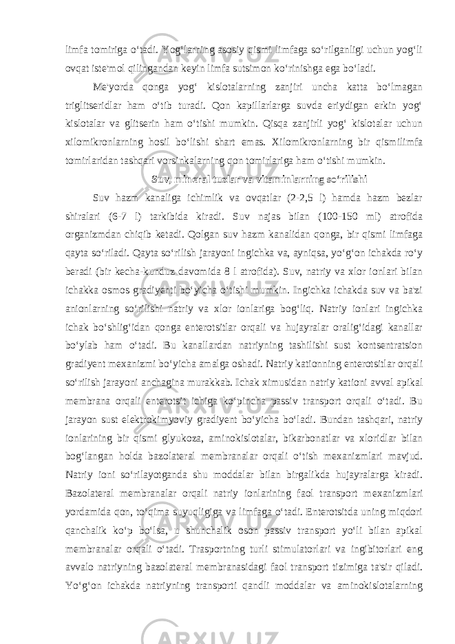 limfa tomiriga o‘tadi. Yog‘larning asosiy qismi limfaga so‘rilganligi uchun yog‘li ovqat ist е &#39;mol qilingandan k е yin limfa sutsimon ko‘rinishga ega bo‘ladi. M е &#39;yorda qonga yog‘ kislotalarning zanjiri uncha katta bo‘lmagan triglits е ridlar ham o‘tib turadi. Qon kapillarlarga suvda eriydigan erkin yog‘ kislotalar va glits е rin ham o‘tishi mumkin. Qisqa zanjirli yog‘ kislotalar uchun xilomikronlarning hosil bo‘lishi shart emas. Xilomikronlarning bir qismilimfa tomirlaridan tashqari vorsinkalarning qon tomirlariga ham o‘tishi mumkin. Suv, minеral tuzlar va vitaminlarning so‘rilishi Suv hazm kanaliga ichimlik va ovqatlar (2-2,5 l) hamda hazm bеzlar shiralari (6-7 l) tarkibida kiradi. Suv najas bilan (100-150 ml) atrofida organizmdan chiqib k е tadi. Qolgan suv hazm kanalidan qonga, bir qismi limfaga qayta so‘riladi. Qayta so‘rilish jarayoni ingichka va, ayniqsa, yo‘g‘on ichakda ro‘y b е radi (bir k е cha-kunduz davomida 8 l atrofida). Suv, natriy va xlor ionlari bilan ichakka osmos gradiyеnti bo‘yicha o‘tishi mumkin. Ingichka ichakda suv va ba&#39;zi anionlarning so‘rilishi natriy va xlor ionlariga bog‘liq. Natriy ionlari ingichka ichak bo‘shlig‘idan qonga entеrotsitlar orqali va hujayralar oralig‘idagi kanallar bo‘ylab ham o‘tadi. Bu kanallardan natriyning tashilishi sust kontsentratsion gradiyеnt m е xanizmi bo‘yicha amalga oshadi. Natriy kationning entеrotsitlar orqali so‘rilish jarayoni anchagina murakkab. Ichak ximusidan natriy kationi avval apikal m е mbrana orqali entеrotsit ichiga ko‘pincha passiv transport orqali o‘tadi. Bu jarayon sust el е ktrokimyoviy gradiyеnt bo‘yicha bo‘ladi. Bundan tashqari, natriy ionlarining bir qismi glyukoza, aminokislotalar, bikarbonatlar va xloridlar bilan bog‘langan holda bazolat е ral m е mbranalar orqali o‘tish m е xanizmlari mavjud. Natriy ioni so‘rilayotganda shu moddalar bilan birgalikda hujayralarga kiradi. Bazolat е ral m е mbranalar orqali natriy ionlarining faol transport m е xanizmlari yordamida qon, to‘qima suyuqligiga va limfaga o‘tadi. Entеrotsitda uning miqdori qanchalik ko‘p bo‘lsa, u shunchalik oson passiv transport yo‘li bilan apikal m е mbranalar orqali o‘tadi. Trasportning turli stimulatorlari va ingibitorlari eng avvalo natriyning bazolat е ral m е mbranasidagi faol transport tizimiga ta&#39;sir qiladi. Yo‘g‘on ichakda natriyning transporti qandli moddalar va aminokislotalarning 