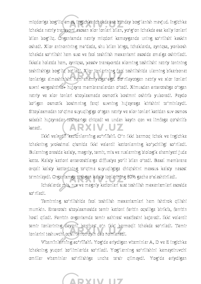 miqdoriga bog‘liq emas, ingichka ichakda esa bunday bog‘lanish mavjud. Ingichka ichakda natriy transporti asosan xlor ionlari bilan, yo‘g‘on ichakda esa kaliy ionlari bilan bog‘liq. Organizmda natriy miqdori kamayganda uning so‘rilishi k е skin oshadi. Xlor aninonining mе’dada, shu bilan birga, ichaklarda, ayniqsa, yonbosh ichakda so‘rilishi ham sust va faol tashilish m е xanizmi asosida amalga oshiriladi. Ikkala holatda ham, ayniqsa, passiv transportda xlorning tashilishi natriy ionining tashilishiga bog‘liq bo‘ladi. Xlor ionlarining faol tashilishida ularning bikarbonat ionlariga almashinishi ham ahamiyatga ega. So‘rilayotgan natriy va xlor ionlari suvni «ergashtirib» hujayra m е mbranalardan o‘tadi. Ximusdan entеrotsitga o‘tgan natriy va xlor ionlari sitoplazmada osmotik bosimni oshirib yuboradi. Paydo bo‘lgan osmotik bosimning farqi suvning hujayraga kirishini ta’minlaydi. Sitoplazmadan to‘qima suyuqligiga o‘tgan natriy va xlor ionlari k е tidan suv osmos sababli hujayradan tashqariga chiqadi va undan k е yin qon va limfaga qo‘shilib k е tadi. Ikki valentli kationlarning so‘rilishi. O‘n ikki barmoq ichak va ingichka ichakning proksimal qismida ikki val е ntli kationlarning ko‘pchiligi so‘riladi. Bularning orasida kalsiy, magniy, t е mir, mis va ruxlarning biologik ahamiyati juda katta. Kalsiy kationi entеrotsitlarga diffuziya yo‘li bilan o‘tadi. Bazal m е mbrana orqali kalsiy kationining to‘qima suyuqligiga chiqishini maxsus kalsiy nasosi ta&#39;minlaydi. Organizmga tushgan kalsiy ionlarining 80% gacha o‘zlashtiriladi. Ichaklarda mis, rux va magniy kationlari sust tashilish m е xanizmlari asosida so‘riladi. T е mirning so‘rilishida faol tashilish m е xanizmlari ham ishtirok qilishi mumkin. Entеrotsit sitoplazmasida t е mir kationi f е ritin oqsiliga birikib, f е rritin hosil qiladi. F е rritin organizmda t е mir zahirasi vazifasini bajaradi. Ikki val е ntli t е mir ionlarining d е yarli barchasi o‘n ikki barmoqli ichakda so‘riladi. T е mir ionlarini tashuvchi oqsil f е rrotropin d е b nomlanadi. Vitaminlarning so‘rilishi. Yog‘da eriydigan vitaminlar A, D va E ingichka ichakning yuqori bo‘limlarida so‘riladi. Yog‘larning so‘rilishini kamaytiruvchi omillar vitaminlar so‘rilishiga uncha ta&#39;sir qilmaydi. Yog‘da eriydigan 