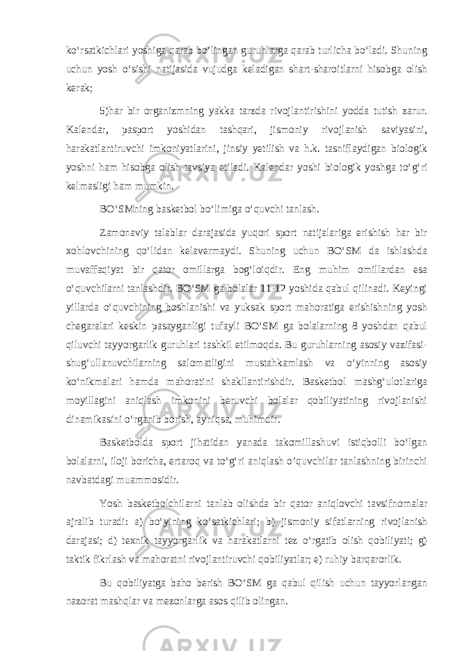 ko‘rsatkichlari yoshiga qarab bo’lingan guruhlarga qarab turlicha bo‘ladi. Shuning uchun yosh o‘sishi natijasida vujudga keladigan shart-sharoitlarni hisobga olish kerak; 5)har bir organizmning yakka tarzda rivojlantirishini yodda tutish zarur. Kalendar, pasport yoshidan tashqari, jismoniy rivojlanish saviyasini, harakatlantiruvchi imkoniyatlarini, jinsiy yetilish va h.k. tasniflaydigan biologik yoshni ham hisobga olish tavsiya etiladi. Kalendar yoshi biologik yoshga to‘g‘ri kelmasligi ham mumkin. BO‘SMning basketbol bo‘limiga o‘quvchi tanlash. Zamonaviy talablar darajasida yuqori sport natijalariga erishish har bir xohlovchining qo‘lidan kelavermaydi. Shuning uchun BO‘SM da ishlashda muvaffaqiyat bir qator omillarga bog‘loiqdir. Eng muhim omillardan esa o‘quvchilarni tanlashdir. BO‘SM ga bolalar 11-12 yoshida qabul qilinadi. Keyingi yillarda o‘quvchining boshlanishi va yuksak sport mahoratiga erishishning yosh chegaralari keskin pasayganligi tufayli BO‘SM ga bolalarning 8 yoshdan qabul qiluvchi tayyorgarlik guruhlari tashkil etilmoqda. Bu guruhlarning asosiy vazifasi- shug‘ullanuvchilarning salomatligini mustahkamlash va o‘yinning asosiy ko‘nikmalari hamda mahoratini shakllantirishdir. Basketbol mashg‘ulotlariga moyillagini aniqlash imkonini beruvchi bolalar qobiliyatining rivojlanishi dinamikasini o‘rganib borish, ayniqsa, muhimdir. Basketbolda sport jihatidan yanada takomillashuvi istiqbolli bo‘lgan bolalarni, iloji boricha, ertaroq va to‘g‘ri aniqlash o’quvchilar tanlashning birinchi navbatdagi muammosidir. Yosh basketbolchilarni tanlab olishda bir qator aniqlovchi tavsifnomalar ajralib turadi: a) bo‘yining ko‘satkichlari; b) jismoniy sifatlarning rivojlanish darajasi; d) texnik tayyorgarlik va harakatlarni tez o‘rgatib olish qobiliyati; g) taktik fikrlash va mahoratni rivojlantiruvchi qobiliyatlar; e) ruhiy barqarorlik. Bu qobiliyatga baho berish BO‘SM ga qabul qilish uchun tayyorlangan nazorat mashqlar va mezonlarga asos qilib olingan. 