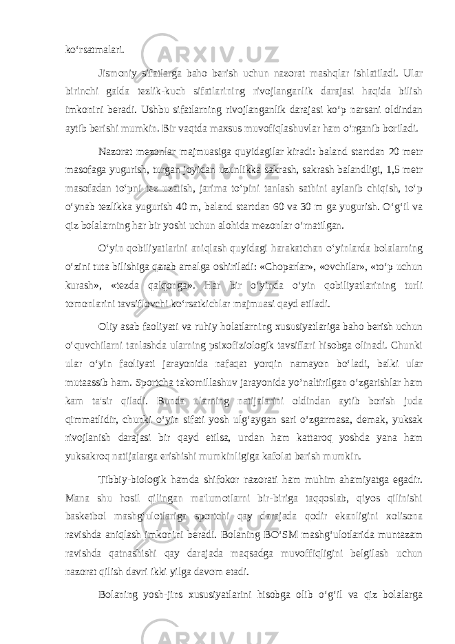 ko‘rsatmalari. Jismoniy sifatlarga baho berish uchun nazorat mashqlar ishlatiladi. Ular birinchi galda tezlik-kuch sifatlarining rivojlanganlik darajasi haqida bilish imkonini beradi. Ushbu sifatlarning rivojlanganlik darajasi ko‘p narsani oldindan aytib berishi mumkin. Bir vaqtda maxsus muvofiqlashuvlar ham o‘rganib boriladi. Nazorat mezonlar majmuasiga quyidagilar kiradi: baland startdan 20 metr masofaga yugurish, turgan joyidan uzunlikka sakrash, sakrash balandligi, 1,5 metr masofadan to‘pni tez uzatish, jarima to‘pini tanlash sathini aylanib chiqish, to‘p o‘ynab tezlikka yugurish 40 m, baland startdan 60 va 30 m ga yugurish. O‘g‘il va qiz bolalarning har bir yoshi uchun alohida mezonlar o‘rnatilgan. O‘yin qobiliyatlarini aniqlash quyidagi harakatchan o‘yinlarda bolalarning o‘zini tuta bilishiga qarab amalga oshiriladi: «Choparlar», «ovchilar», «to‘p uchun kurash», «tezda qalqonga». Har bir o‘yinda o‘yin qobiliyatlarining turli tomonlarini tavsiflovchi ko‘rsatkichlar majmuasi qayd etiladi. Oliy asab faoliyati va ruhiy holatlarning xususiyatlariga baho berish uchun o‘quvchilarni tanlashda ularning psixofiziologik tavsiflari hisobga olinadi. Chunki ular o‘yin faoliyati jarayonida nafaqat yorqin namayon bo‘ladi, balki ular mutaassib ham. Sportcha takomillashuv jarayonida yo‘naltirilgan o‘zgarishlar ham kam ta&#39;sir qiladi. Bunda ularning natijalarini oldindan aytib borish juda qimmatlidir, chunki o‘yin sifati yosh ulg‘aygan sari o‘zgarmasa, demak, yuksak rivojlanish darajasi bir qayd etilsa, undan ham kattaroq yoshda yana ham yuksakroq natijalarga erishishi mumkinligiga kafolat berish mumkin. Tibbiy-biologik hamda shifokor nazorati ham muhim ahamiyatga egadir. Mana shu hosil qilingan ma&#39;lumotlarni bir-biriga taqqoslab, qiyos qilinishi basketbol mashg‘ulotlariga sportchi qay darajada qodir ekanligini xolisona ravishda aniqlash imkonini beradi. Bolaning BO‘SM mashg‘ulotlarida muntazam ravishda qatnashishi qay darajada maqsadga muvoffiqligini belgilash uchun nazorat qilish davri ikki yilga davom etadi. Bolaning yosh-jins xususiyatlarini hisobga olib o‘g‘il va qiz bolalarga 