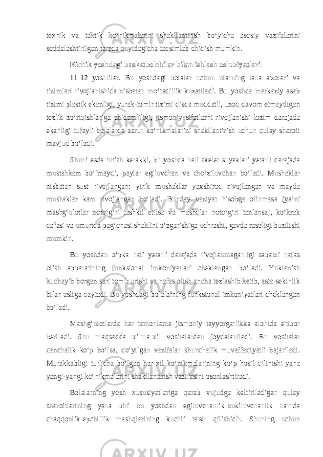 texnik va taktik ko‘nikmalarini shakllantirish bo‘yicha asosiy vazifalarini soddalashtirilgan tarzda quyidagicha taqsimlab chiqish mumkin. Kichik yoshdagi basketbolchilar bilan ishlash uslubiyatlari 11-12 yoshlilar. Bu yoshdagi bolalar uchun ularning tana a&#39;zolari va tizimlari rivojlanishida nisbatan mo‘tadillik kuzatiladi. Bu yoshda markaziy asab tizimi plastik ekanligi, yurak-tomir tizimi qisqa muddatli, uzoq davom etmaydigan tezlik zo‘riqishlariga chidamliligi, jismoniy sifatlarni rivojlanishi lozim darajada ekanligi tufayli bolalarda zarur ko‘nikmalarini shakllantirish uchun qulay sharoit mavjud bo‘ladi. Shuni esda tutish kerakki, bu yoshda hali skelet suyaklari yetarli darajada mustahkam bo‘lmaydi, paylar egiluvchan va cho‘ziluvchan bo‘ladi. Mushaklar nisbatan sust rivojlangan: yirik mushaklar yaxshiroq rivojlangan va mayda mushaklar kam rivojlangan bo‘ladi. Bunday vaziyat hisobga olinmasa (ya‘ni mashg‘ulotlar noto‘g‘ri tashkil etilsa va mashqlar noto‘g‘ri tanlansa), ko‘krak qafasi va umurtqa pag‘onasi shaklini o‘zgarishiga uchrashi, gavda rasoligi buzilishi mumkin. Bu yoshdan o‘pka hali yetarli darajada rivojlanmaganligi sababli nafas olish apparatining funksional imkoniyatlari cheklangan bo‘ladi. Yuklanish kuchayib borgan sari tomir urishi va nafas olish ancha tezlashib ketib, asta-sekinlik bilan asliga qaytadi. Bu yoshdagi bolalarning funksional imkoniyatlari cheklangan bo‘ladi. Mashg‘ulotlarda har tamonlama jismoniy tayyorgarlikka alohida e&#39;tibor beriladi. Shu maqsadda xilma-xil vositalardan foydalaniladi. Bu vositalar qanchalik ko‘p bo‘lsa, qo‘yilgan vazifalar shunchalik muvaffaqiyatli bajariladi. Murakkabligi turlicha bo‘lgan har xil ko‘nikmalarining ko‘p hosil qilinishi yana yangi-yangi ko‘nikmalarini shakllantirish vazifasini osonlashtiradi. Bolalarning yosh xususiyatlariga qarab vujudga keltiriladigan qulay sharoitlarining yana biri bu yoshdan egiluvchanlik-bukiluvchanlik hamda chaqqonlik-epchillik mashqlarining kuchli ta&#39;sir qilishidir. Shuning uchun 