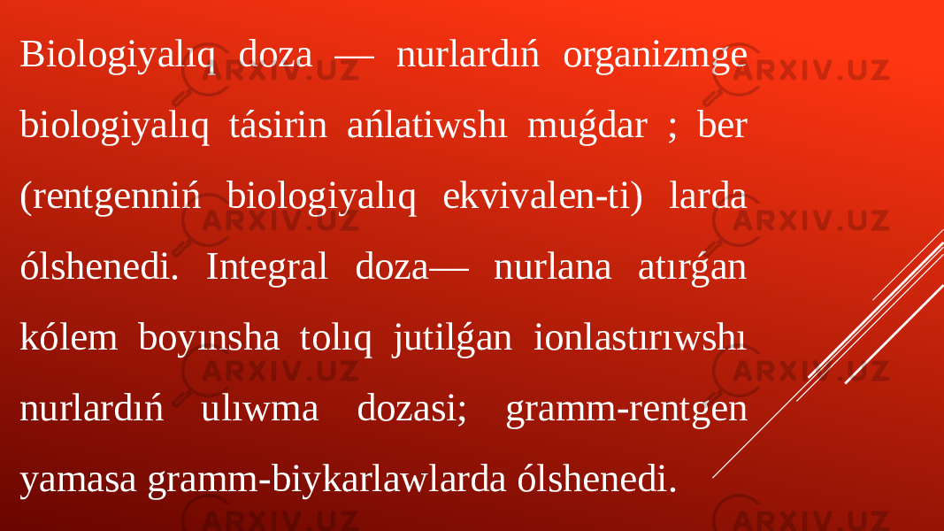 Biologiyalıq doza — nurlardıń organizmge biologiyalıq tásirin ańlatiwshı muǵdar ; ber (rentgenniń biologiyalıq ekvivalen-ti) larda ólshenedi. Integral doza— nurlana atırǵan kólem boyınsha tolıq jutilǵan ionlastırıwshı nurlardıń ulıwma dozasi; gramm-rentgen yamasa gramm-biykarlawlarda ólshenedi. 