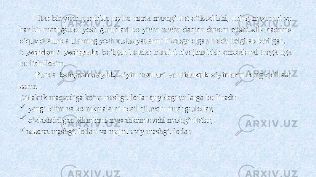  Har bir yosh guruhida necha marta mashg’ulot o‘tkazilishi, uning mazmuni va har bir mashg’ulot yosh guruhlari bo‘yicha necha daqiqa davom etishi «Ilk qadam» o‘quv dasturida ularning yosh xususiyatlarini hisobga olgan holda belgilab berilgan. 3 yoshdan 5 yoshgacha bo‘lgan bolalar nutqini rivojlantirish emotsional tusga ega bo‘lishi lozim. Bunda ko‘rgazmaviylik, o‘yin usullari va didaktik o‘yinlarni keng qo‘llash zarur. Didaktik maqsadiga ko‘ra mashg’ulotlar quyidagi turlarga bo‘linadi:  yangi bilim va ko‘nikmalarni hosil qiluvchi mashg’ulotlar,  o‘zlashtirilgan bilimlarni mustahkamlovchi mashg’ulotlar,  nazorat mashg’ulotlari va majmuaviy mashg’ulotlar. 