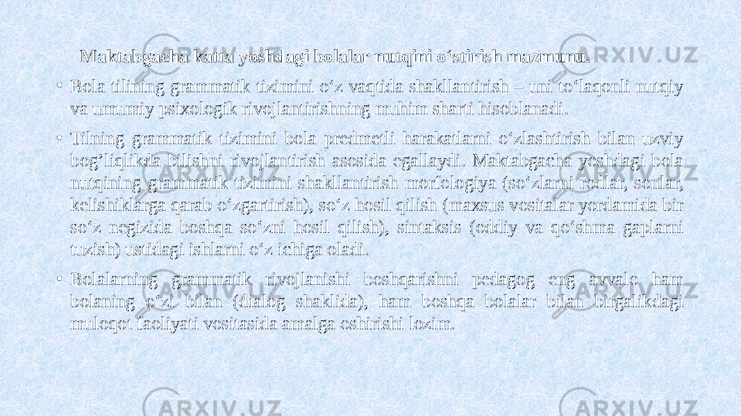  Maktabgacha katta yoshdagi bolalar nutqini o‘stirish mazmunu. • Bola tilining grammatik tizimini o‘z vaqtida shakllantirish – uni to‘laqonli nutqiy va umumiy psixologik rivojlantirishning muhim sharti hisoblanadi. • Tilning grammatik tizimini bola predmetli harakatlarni o‘zlashtirish bilan uzviy bog’liqlikda bilishni rivojlantirish asosida egallaydi. Maktabgacha yoshdagi bola nutqining grammatik tizimini shakllantirish morfologiya (so‘zlarni rodlar, sonlar, kelishiklarga qarab o‘zgartirish), so‘z hosil qilish (maxsus vositalar yordamida bir so‘z negizida boshqa so‘zni hosil qilish), sintaksis (oddiy va qo‘shma gaplarni tuzish) ustidagi ishlarni o‘z ichiga oladi. • Bolalarning grammatik rivojlanishi boshqarishni pedagog eng avvalo ham bolaning o‘zi bilan (dialog shaklida), ham boshqa bolalar bilan birgalikdagi muloqot faoliyati vositasida amalga oshirishi lozim. 