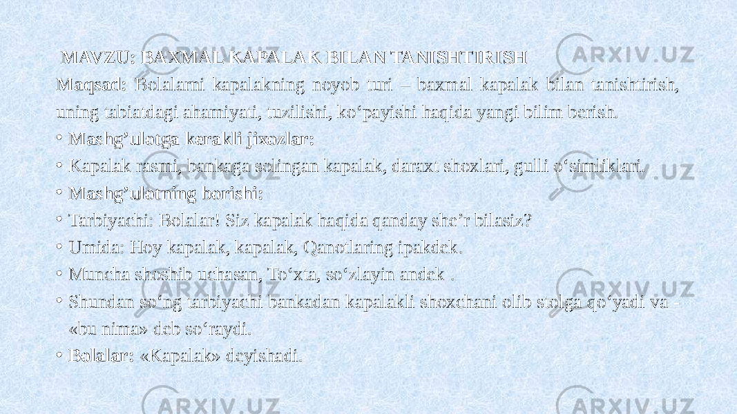  MAVZU: BAXMAL KAPALAK BILAN TANISHTIRISH Maqsad: Bolalarni kapalakning noyob turi – baxmal kapalak bilan tanishtirish, uning tabiatdagi ahamiyati, tuzilishi, ko‘payishi haqida yangi bilim berish. • Mashg’ulotga kerakli jixozlar: • Kapalak rasmi, bankaga solingan kapalak, daraxt shoxlari, gulli o‘simliklari. • Mashg’ulotning borishi: • Tarbiyachi: Bolalar! Siz kapalak haqida qanday she’r bilasiz? • Umida: Hoy kapalak, kapalak, Qanotlaring ipakdek . • Muncha shoshib uchasan, To‘xta, so‘zlayin andek . • Shundan so‘ng tarbiyachi bankadan kapalakli shoxchani olib stolga qo‘yadi va - «bu nima» deb so‘raydi. • Bolalar: «Kapalak» deyishadi. 