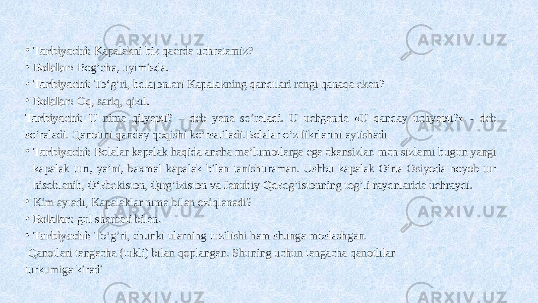  • Tarbiyachi: Kapalakni biz qaerda uchratamiz? • Bolalar: Bog’cha, uyimizda. • Tarbiyachi: To‘g’ri, bolajonlar! Kapalakning qanotlari rangi qanaqa ekan? • Bolalar: Oq, sariq, qizil. Tarbiyachi: U nima qilyapti? – deb yana so‘raladi. U uchganda «U qanday uchyapti?» - deb so‘raladi. Qanotini qanday qoqishi ko‘rsatiladi.Bolalar o‘z fikrlarini aytishadi. • Tarbiyachi: Bolalar kapalak haqida ancha ma’lumotlarga ega ekansizlar. men sizlarni bugun yangi kapalak turi, ya’ni, baxmal kapalak bilan tanishtiraman. Ushbu kapalak O‘rta Osiyoda noyob tur hisoblanib, O‘zbekiston, Qirg’iziston va Janubiy Qozog’istonning tog’li rayonlarida uchraydi. • Kim aytadi, Kapalaklar nima bilan oziqlanadi? • Bolalar: gul sharbati bilan. • Tarbiyachi: To‘g’ri, chunki ularning tuzilishi ham shunga moslashgan. Qanotlari tangacha (tukli) bilan qoplangan. Shuning uchun tangacha qanotlilar turkumiga kiradi 