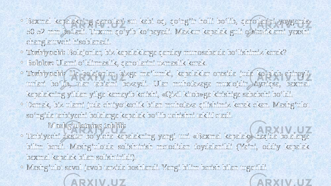 • Baxmal kapalakning qanotlari sut kabi oq, qo‘ng’ir holli bo‘lib, qanotlarini yoyganda 50-52 mm bo‘ladi. Tuxum qo‘yib ko‘payadi. Mazkur kapalak guli o‘simliklarni yaxshi changlatuvchi hisoblanadi. • Tarbiyachi: Bolajonlar, biz kapalaklarga qanday munosabatda bo‘lishimiz kerak? • Bolalar: Ularni o‘ldirmaslik, qanotlarini uzmaslik kerak. • Tarbiyachi: Ha bolajonlar, bizga ma’lumki, kapalaklar orasida juda ko‘plab chiroyli turlari bo‘lib, ular tabiatni bezaydi. Ular muhofazaga muxtojdir. Ayniqsa, baxmal kapalakning yildan-yilga kamayib ketishi, «Qizil kitob»ga kirishiga sababchi bo‘ldi. • Demak, biz ularni juda ehtiyotkorlik bilan muhofaza qilishimiz kerak ekan. Mashg’ulot so‘ngida tarbiyachi bolalarga kapalak bo‘lib uchishni taklif etadi. Mashg’ulotning tahlili: • Tarbiyachi dastur bo‘yicha kapalakning yangi turi «Baxmal kapalak» haqida bolalarga bilim berdi. Mashg’ulotda solishtirish metodidan foydalanildi (Ya’ni, oddiy kapalak baxmal kapalak bilan solishtirildi). • Mashg’ulot savol-javob tarzida boshlandi. Yangi bilim berish bilan tugatildi 