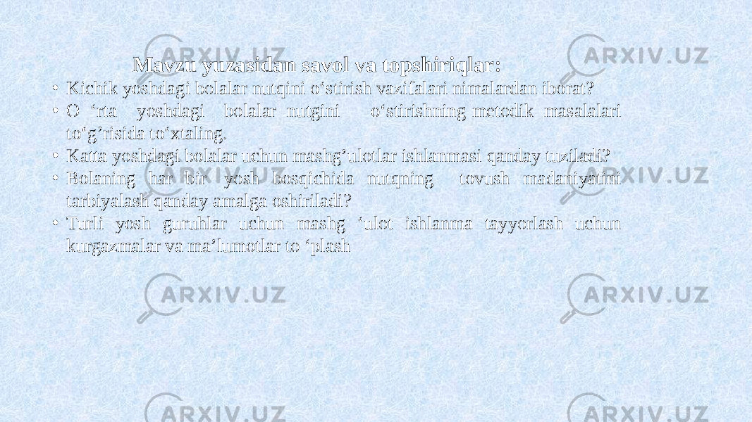  Mavzu yuzasidan savol va topshiriqlar: • Kichik yoshdagi bolalar nutqini o‘stirish vazifalari nimalardan iborat? • O ‘rta yoshdagi bolalar nutgini o‘stirishning metodik masalalari to‘g’risida to‘xtaling. • Katta yoshdagi bolalar uchun mashg’ulotlar ishlanmasi qanday tuziladi? • Bolaning har bir yosh bosqichida nutqning tovush madaniyatini tarbiyalash qanday amalga oshiriladi? • Turli yosh guruhlar uchun mashg ‘ulot ishlanma tayyorlash uchun kurgazmalar va ma’lumotlar to ‘plash 