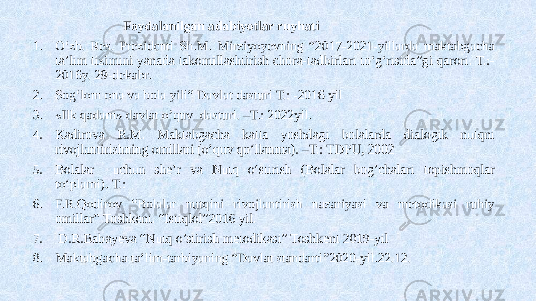  Foydalanilgan adabiyotlar ruyhati 1. O‘zb. Res. Prezidenti Sh.M. Mirziyoyevning “2017-2021-yillarda maktabgacha ta’lim tizimini yanada takomillashtirish chora-tadbirlari to‘g‘risida”gi qarori. T.:- 2016y. 29-dekabr. 2. Sog‘lom ona va bola yili” Davlat dasturi T.: -2016 yil 3. «Ilk qadam» davlat o’quv dasturi. –T.: 2022yil. 4. Kadirova R.M. Maktabgacha katta yoshdagi bolalarda dialogik nutqni rivojlantirishning omillari (o’quv qo‘llanma). –T.: TDPU, 2002 5. Bolalar uchun she’r va Nutq o‘stirish (Bolalar bog’chalari topishmoqlar to‘plami). T.: 6. F.R.Qodirov “Bolalar nutqini rivojlantirish nazariyasi va metodikasi ruhiy omillar” Toshkent. “Istiqlol”2016 yil. 7. D.R.Babayeva “Nutq o’stirish metodikasi” Toshkent 2019-yil 8. Maktabgacha ta’lim-tarbiyaning “Davlat standarti”2020-yil.22.12. 