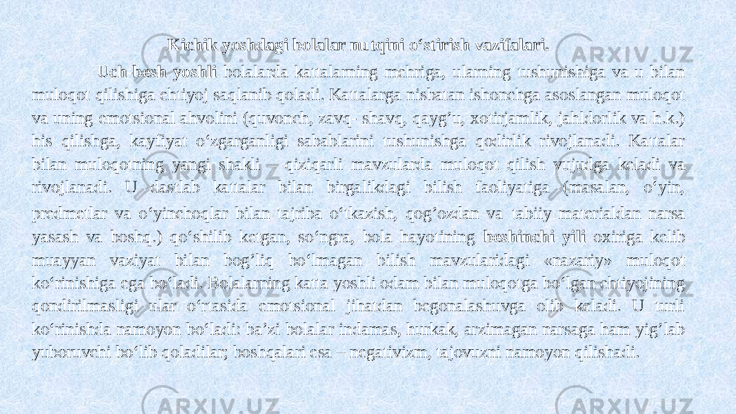 Kichik yoshdagi bolalar nutqini o‘stirish vazifalari. Uch-besh yoshli bolalarda kattalarning mehriga, ularning tushunishiga va u bilan muloqot qilishiga ehtiyoj saqlanib qoladi. Kattalarga nisbatan ishonchga asoslangan muloqot va uning emotsional ahvolini (quvonch, zavq- shavq, qayg’u, xotirjamlik, jahldorlik va h.k.) his qilishga, kayfiyat o‘zgarganligi sabablarini tushunishga qodirlik rivojlanadi. Kattalar bilan muloqotning yangi shakli – qiziqarli mavzularda muloqot qilish vujudga keladi va rivojlanadi. U dastlab kattalar bilan birgalikdagi bilish faoliyatiga (masalan, o‘yin, predmetlar va o‘yinchoqlar bilan tajriba o‘tkazish, qog’ozdan va tabiiy materialdan narsa yasash va boshq.) qo‘shilib ketgan, so‘ngra, bola hayotining beshinchi yili oxiriga kelib muayyan vaziyat bilan bog’liq bo‘lmagan bilish mavzularidagi «nazariy» muloqot ko‘rinishiga ega bo‘ladi. Bolalarning katta yoshli odam bilan muloqotga bo‘lgan ehtiyojining qondirilmasligi ular o‘rtasida emotsional jihatdan begonalashuvga olib keladi. U turli ko‘rinishda namoyon bo‘ladi: ba’zi bolalar indamas, hurkak, arzimagan narsaga ham yig’lab yuboruvchi bo‘lib qoladilar; boshqalari esa – negativizm, tajovuzni namoyon qilishadi. 