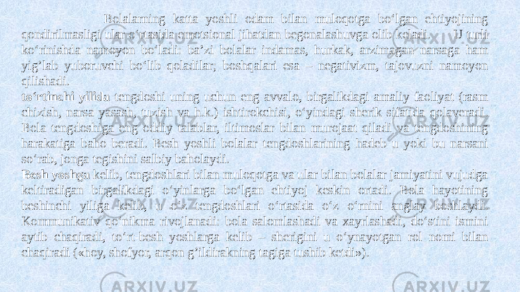  Bolalarning katta yoshli odam bilan muloqotga bo‘lgan ehtiyojining qondirilmasligi ular o‘rtasida emotsional jihatdan begonalashuvga olib keladi. U turli ko‘rinishda namoyon bo‘ladi: ba’zi bolalar indamas, hurkak, arzimagan narsaga ham yig’lab yuboruvchi bo‘lib qoladilar; boshqalari esa – negativizm, tajovuzni namoyon qilishadi. to‘rtinchi yilida tengdoshi uning uchun eng avvalo, birgalikdagi amaliy faoliyat (rasm chizish, narsa yasash, tuzish va h.k.) ishtirokchisi, o‘yindagi sherik sifatida qolaveradi. Bola tengdoshiga eng oddiy talablar, iltimoslar bilan murojaat qiladi va tengdoshining harakatiga baho beradi. Besh yoshli bolalar tengdoshlarining hadeb u yoki bu narsani so‘rab, jonga tegishini salbiy baholaydi. Besh yoshga kelib, tengdoshlari bilan muloqotga va ular bilan bolalar jamiyatini vujudga keltiradigan birgalikdagi o‘yinlarga bo‘lgan ehtiyoj keskin ortadi. Bola hayotining beshinchi yiliga kelib, u o‘z tengdoshlari o‘rtasida o‘z o‘rnini anglay boshlaydi. Kommunikativ qo‘nikma rivojlanadi: bola salomlashadi va xayrlashadi, do‘stini ismini aytib chaqiradi, to‘rt-besh yoshlarga kelib – sherigini u o‘ynayotgan rol nomi bilan chaqiradi («hoy, shofyor, arqon g’ildirakning tagiga tushib ketdi»). 