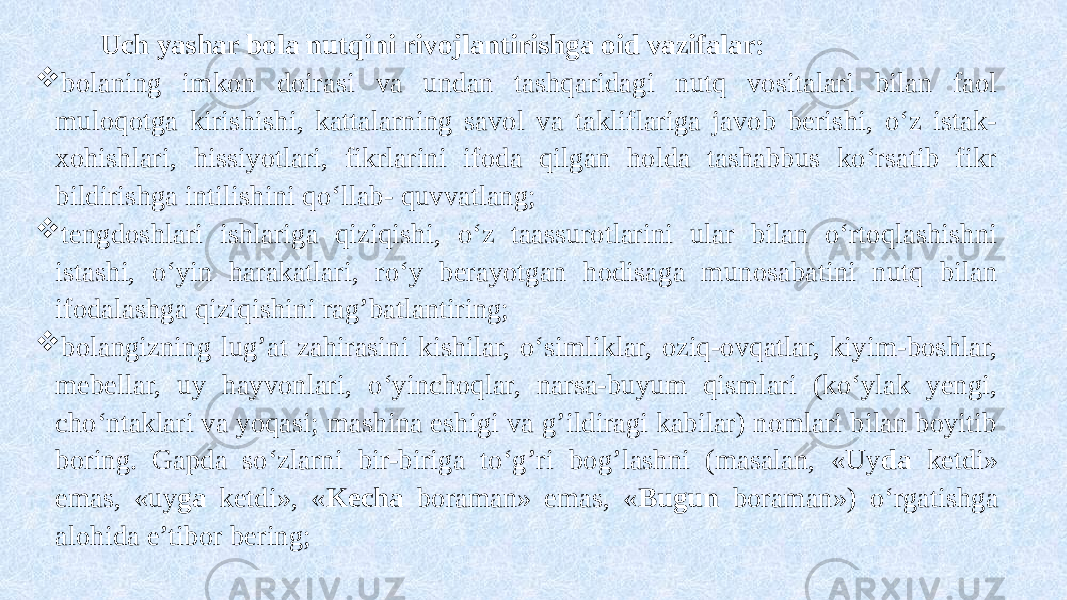  Uch yashar bola nutqini rivojlantirishga oid vazifalar:  bolaning imkon doirasi va undan tashqaridagi nutq vositalari bilan faol muloqotga kirishishi, kattalarning savol va takliflariga javob berishi, o‘z istak- xohishlari, hissiyotlari, fikrlarini ifoda qilgan holda tashabbus ko‘rsatib fikr bildirishga intilishini qo‘llab- quvvatlang;  tengdoshlari ishlariga qiziqishi, o‘z taassurotlarini ular bilan o‘rtoqlashishni istashi, o‘yin harakatlari, ro‘y berayotgan hodisaga munosabatini nutq bilan ifodalashga qiziqishini rag’batlantiring;  bolangizning lug’at zahirasini kishilar, o‘simliklar, oziq-ovqatlar, kiyim-boshlar, mebellar, uy hayvonlari, o‘yinchoqlar, narsa-buyum qismlari (ko‘ylak yengi, cho‘ntaklari va yoqasi; mashina eshigi va g’ildiragi kabilar) nomlari bilan boyitib boring. Gapda so‘zlarni bir-biriga to‘g’ri bog’lashni (masalan, «Uy da ketdi» emas, «uy ga ketdi», « Kecha boraman» emas, « Bugun boraman») o‘rgatishga alohida e’tibor bering; 