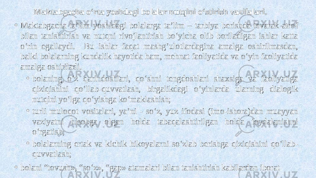  Maktabgacha o‘rta yoshdagi bolalar nutqini o‘stirish vazifalari. • Maktabgacha ta’lim yoshidagi bolalarga ta’lim – tarbiya berishda tevarak atrof bilan tanishtirish va nutqni rivojlantirish bo‘yicha olib boriladigan ishlar katta o‘rin egallaydi. Bu ishlar faqat mashg’ulotlardagina amalga oshirilmasdan, balki bolalarning kundalik hayotida ham, mehnat faoliyatida va o‘yin faoliyatida amalga oshiriladi. • bolaning o‘z qarindoshlari, qo‘shni tengdoshlari shaxsiga va faoliyatiga qiziqishini qo‘llab-quvvatlash, birgalikdagi o‘yinlarda ularning dialogik nutqini yo‘lga qo‘yishga ko‘maklashish; • turli muloqot vositalari, ya’ni - so‘z, yuz ifodasi (imo-ishora)dan muayyan vaziyatni hisobga olgan holda tabaqalashtirilgan holda foydalanishni o‘rgatish; • bolalarning ertak va kichik hikoyalarni so‘zlab berishga qiziqishini qo‘llab- quvvatlash; • bolani “tovush», “so‘z», “gap» atamalari bilan tanishtirish kabilardan iborat 