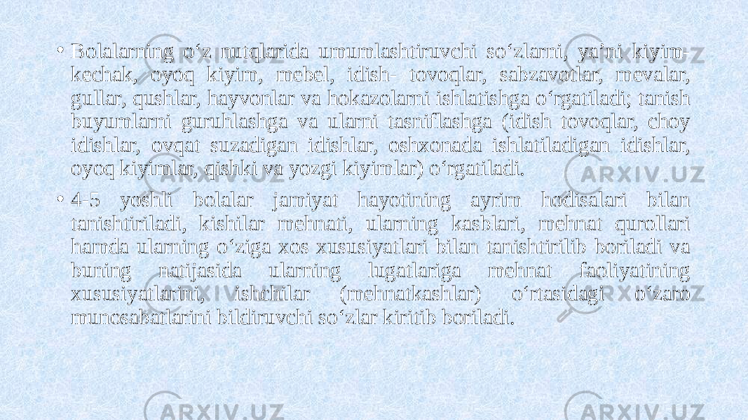 • Bolalarning o‘z nutqlarida umumlashtiruvchi so‘zlarni, ya’ni kiyim- kechak, oyoq kiyim, mebel, idish- tovoqlar, sabzavotlar, mevalar, gullar, qushlar, hayvonlar va hokazolarni ishlatishga o‘rgatiladi; tanish buyumlarni guruhlashga va ularni tasniflashga (idish tovoqlar, choy idishlar, ovqat suzadigan idishlar, oshxonada ishlatiladigan idishlar, oyoq kiyimlar, qishki va yozgi kiyimlar) o‘rgatiladi. • 4-5 yoshli bolalar jamiyat hayotining ayrim hodisalari bilan tanishtiriladi, kishilar mehnati, ularning kasblari, mehnat qurollari hamda ularning o‘ziga xos xususiyatlari bilan tanishtirilib boriladi va buning natijasida ularning lugatlariga mehnat faoliyatining xususiyatlarini, ishchilar (mehnatkashlar) o‘rtasidagi o‘zaro munosabatlarini bildiruvchi so‘zlar kiritib boriladi. 