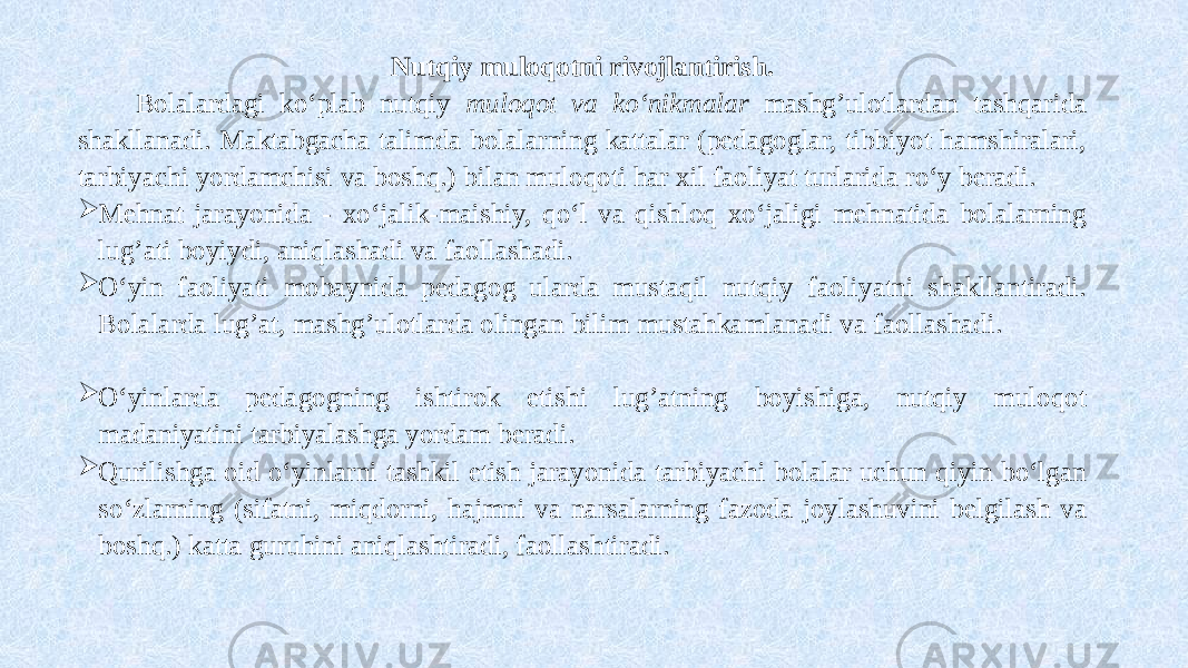 Nutqiy muloqotni rivojlantirish. Bolalardagi ko‘plab nutqiy muloqot va ko‘nikmalar mashg’ulotlardan tashqarida shakllanadi. Maktabgacha talimda bolalarning kattalar (pedagoglar, tibbiyot hamshiralari, tarbiyachi yordamchisi va boshq.) bilan muloqoti har xil faoliyat turlarida ro‘y beradi.  Mehnat jarayonida - xo‘jalik-maishiy, qo‘l va qishloq xo‘jaligi mehnatida bolalarning lug’ati boyiydi, aniqlashadi va faollashadi.  O‘yin faoliyati mobaynida pedagog ularda mustaqil nutqiy faoliyatni shakllantiradi. Bolalarda lug’at, mashg’ulotlarda olingan bilim mustahkamlanadi va faollashadi.  O‘yinlarda pedagogning ishtirok etishi lug’atning boyishiga, nutqiy muloqot madaniyatini tarbiyalashga yordam beradi.  Qurilishga oid o‘yinlarni tashkil etish jarayonida tarbiyachi bolalar uchun qiyin bo‘lgan so‘zlarning (sifatni, miqdorni, hajmni va narsalarning fazoda joylashuvini belgilash va boshq.) katta guruhini aniqlashtiradi, faollashtiradi. 