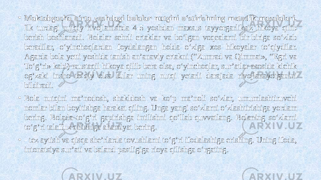 • Maktabgacha o‘rta yoshdagi bolalar nutgini o‘stirishning metodik masalalari. Ilk turdagi nutqiy rivojlanishda 4-5 yoshdan maxsus tayyorgarliksiz hikoya qilib berish boshlanadi. Bolalar sehrli ertaklar va bo‘lgan voqealarni bir-biriga so‘zlab beradilar, o‘yinchoqlardan foydalangan holda o‘ziga xos hikoyalar to‘qiydilar. Agarda bola yetti yoshida tanish an’anaviy ertakni (“Zumrad va Qimmat», “Egri va To‘g’ri» kabi) mustaqil hikoya qilib bera olsa, o‘yinchoqlar, sur’atlar asosida kichik og’zaki insho to‘qiy olsa bular uning nutqi yetarli darajada rivojlanayotganini bildiradi. • Bola nutqini ma’nodosh, shakldosh va ko‘p ma’noli so‘zlar, umumlashtiruvchi nomlar bilan boyitishga harakat qiling. Unga yangi so‘zlarni o‘zlashtirishiga yordam bering. Bolada to‘g’ri gapirishga intilishni qo‘llab-quvvatlang. Bolaning so‘zlarni to‘g’ri talaffuz qilishiga ahamiyat bering. • - tez aytish va qisqa she’rlarda tovushlarni to‘g’ri ifodalashiga erishing. Uning ifoda, intonatsiya sur’ati va baland-pastligiga rioya qilishga o‘rgating. 