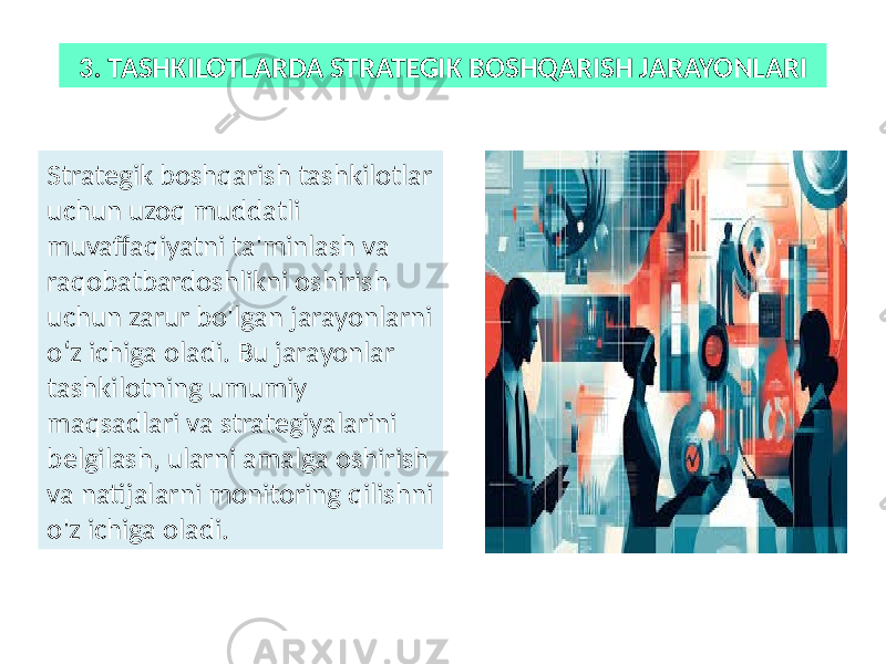 3. TASHKILOTLARDA STRATEGIK BOSHQARISH JARAYONLARI Strategik boshqarish tashkilotlar uchun uzoq muddatli muvaffaqiyatni ta&#39;minlash va raqobatbardoshlikni oshirish uchun zarur bo&#39;lgan jarayonlarni o‘z ichiga oladi. Bu jarayonlar tashkilotning umumiy maqsadlari va strategiyalarini belgilash, ularni amalga oshirish va natijalarni monitoring qilishni o&#39;z ichiga oladi. 