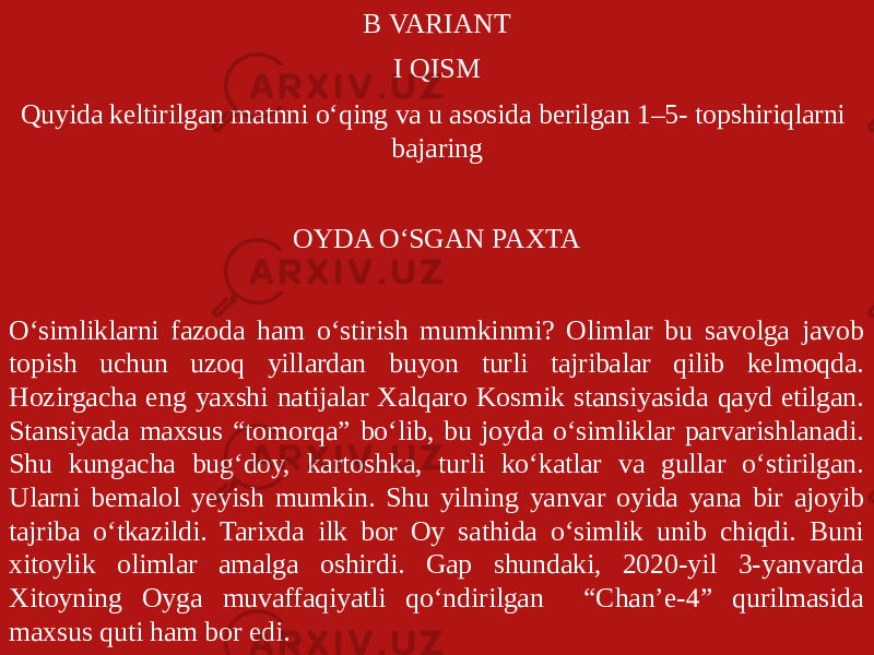 B VARIANT I QISM Quyida keltirilgan matnni o‘qing va u asosida berilgan 1–5- topshiriqlarni bajaring OYDA O‘SGAN PAXTA O‘simliklarni fazoda ham o‘stirish mumkinmi? Olimlar bu savolga javob topish uchun uzoq yillardan buyon turli tajribalar qilib kelmoqda. Hozirgacha eng yaxshi natijalar Xalqaro Kosmik stansiyasida qayd etilgan. Stansiyada maxsus “tomorqa” bo‘lib, bu joyda o‘simliklar parvarishlanadi. Shu kungacha bug‘doy, kartoshka, turli ko‘katlar va gullar o‘stirilgan. Ularni bemalol yeyish mumkin. Shu yilning yanvar oyida yana bir ajoyib tajriba o‘tkazildi. Tarixda ilk bor Oy sathida o‘simlik unib chiqdi. Buni xitoylik olimlar amalga oshirdi. Gap shundaki, 2020-yil 3-yanvarda Xitoyning Oyga muvaffaqiyatli qo‘ndirilgan “Chan’e-4” qurilmasida maxsus quti ham bor edi. 