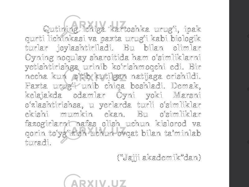  Qutining ichiga kartoshka urug‘i, ipak qurti lichinkasi va paxta urug‘i kabi biologik turlar joylashtiriladi. Bu bilan olimlar Oyning noqulay sharoitida ham o‘simliklarni yetishtirishga urinib ko‘rishmoqchi edi. Bir necha kun o‘tib kutilgan natijaga erishildi. Paxta urug‘i unib chiqa boshladi. Demak, kelajakda odamlar Oyni yoki Marsni o‘zlashtirishsa, u yerlarda turli o‘simliklar ekishi mumkin ekan. Bu o‘simliklar fazogirlarni nafas olish uchun kislorod va qorin to‘yg‘izish uchun ovqat bilan ta’minlab turadi. (“Jajji akademik”dan) 