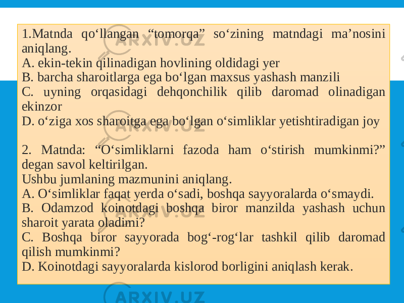 1.Matnda qo‘llangan “tomorqa” so‘zining matndagi ma’nosini aniqlang. A. ekin-tekin qilinadigan hovlining oldidagi yer B. barcha sharoitlarga ega bo‘lgan maxsus yashash manzili C. uyning orqasidagi dehqonchilik qilib daromad olinadigan ekinzor D. o‘ziga xos sharoitga ega bo‘lgan o‘simliklar yetishtiradigan joy 2. Matnda: “O‘simliklarni fazoda ham o‘stirish mumkinmi?” degan savol keltirilgan. Ushbu jumlaning mazmunini aniqlang. A. O‘simliklar faqat yerda o‘sadi, boshqa sayyoralarda o‘smaydi. B. Odamzod koinotdagi boshqa biror manzilda yashash uchun sharoit yarata oladimi? C. Boshqa biror sayyorada bog‘-rog‘lar tashkil qilib daromad qilish mumkinmi? D. Koinotdagi sayyoralarda kislorod borligini aniqlash kerak. 