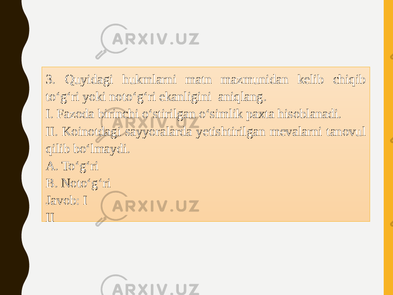 3. Quyidagi hukmlarni matn mazmunidan kelib chiqib to‘g‘ri yoki noto‘g‘ri ekanligini aniqlang. I. Fazoda birinchi o‘stirilgan o‘simlik paxta hisoblanadi. II. Koinotdagi sayyoralarda yetishtirilgan mevalarni tanovul qilib bo‘lmaydi. A. To‘g‘ri B. Noto‘g‘ri Javob: I II 