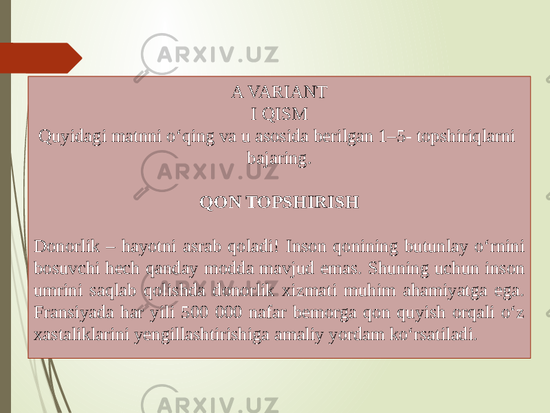 A VARIANT I QISM Quyidagi matnni o‘qing va u asosida berilgan 1–5- topshiriqlarni bajaring. QON TOPSHIRISH Donorlik – hayotni asrab qoladi! Inson qonining butunlay o‘rnini bosuvchi hech qanday modda mavjud emas. Shuning uchun inson umrini saqlab qolishda donorlik xizmati muhim ahamiyatga ega. Fransiyada har yili 500 000 nafar bemorga qon quyish orqali o‘z xastaliklarini yengillashtirishiga amaliy yordam ko‘rsatiladi. 