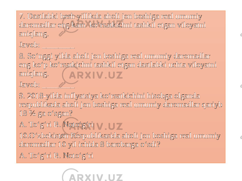 7. Dastlabki besh yillikda aholi jon boshiga real umumiy daromadlar eng kam ko‘rsatkichni tashkil etgan viloyatni aniqlang. Javob: ________ 8. So‘nggi yilda aholi jon boshiga real umumiy daromadlar eng ko‘p ko‘rsatkichni tashkil etgan dastlabki uchta viloyatni aniqlang. Javob: ________ 9. 2018-yilda inflyatsiya ko‘rsatkichini hisobga olganda respublikada aholi jon boshiga real umumiy daromadlar qariyb 18 % ga o‘sgan? A. To‘g‘ri B. Noto‘g‘ri 10.O‘zbekiston Respublikasida aholi jon boshiga real umumiy daromadlar 10 yil ichida 8 barobarga o‘sdi? A. To‘g‘ri B. Noto‘g‘ri 