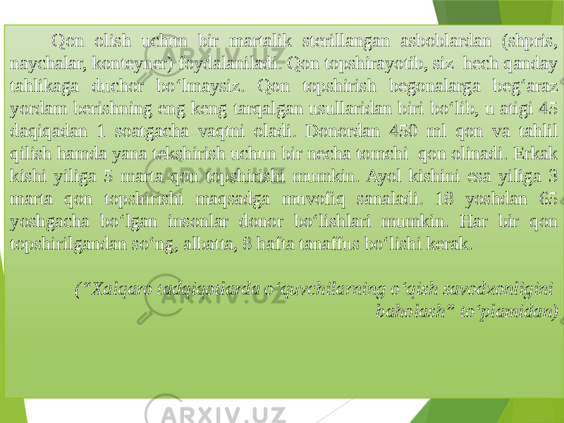  Qon olish uchun bir martalik sterillangan asboblardan (shpris, naychalar, konteyner) foydalaniladi. Qon topshirayotib, siz hech qanday tahlikaga duchor bo‘lmaysiz. Qon topshirish begonalarga beg‘araz yordam berishning eng keng tarqalgan usullaridan biri bo‘lib, u atigi 45 daqiqadan 1 soatgacha vaqtni oladi. Donordan 450 ml qon va tahlil qilish hamda yana tekshirish uchun bir necha tomchi qon olinadi. Erkak kishi yiliga 5 marta qon topshirishi mumkin. Ayol kishini esa yiliga 3 marta qon topshirishi maqsadga muvofiq sanaladi. 18 yoshdan 65 yoshgacha bo‘lgan insonlar donor bo‘lishlari mumkin. Har bir qon topshirilgandan so‘ng, albatta, 8 hafta tanaffus bo‘lishi kerak. (“Xalqaro tadqiqotlarda o‘quvchilarning o‘qish savodxonligini baholash” to‘plamidan) 