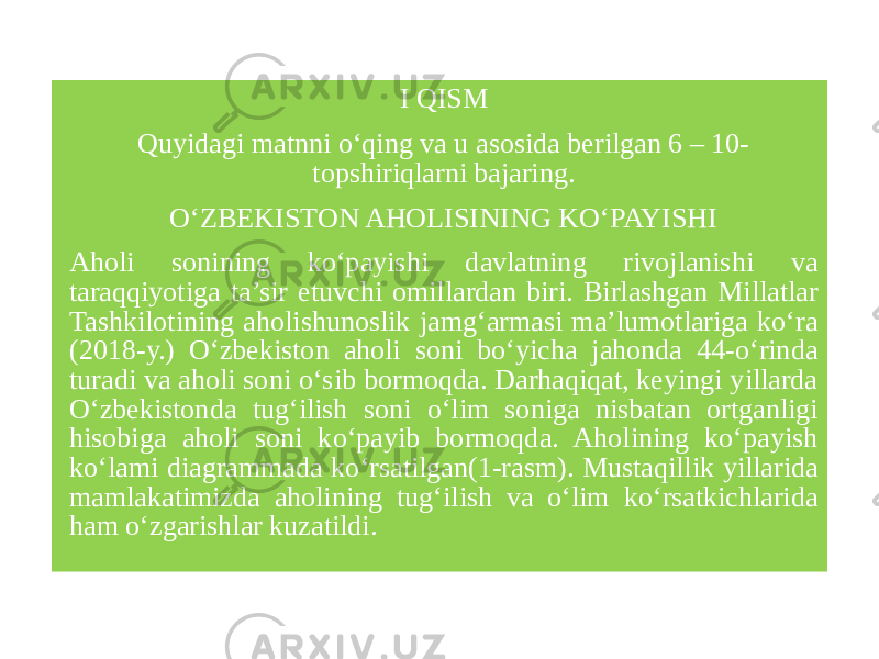  I QISM Quyidagi matnni o‘qing va u asosida berilgan 6 – 10- topshiriqlarni bajaring. O‘ZBEKISTON AHOLISINING KO‘PAYISHI Aholi sonining ko‘payishi davlatning rivojlanishi va taraqqiyotiga ta’sir etuvchi omillardan biri. Birlashgan Millatlar Tashkilotining aholishunoslik jamg‘armasi ma’lumotlariga ko‘ra (2018-y.) O‘zbekiston aholi soni bo‘yicha jahonda 44-o‘rinda turadi va aholi soni o‘sib bormoqda. Darhaqiqat, keyingi yillarda O‘zbekistonda tug‘ilish soni o‘lim soniga nisbatan ortganligi hisobiga aholi soni ko‘payib bormoqda. Aholining ko‘payish ko‘lami diagrammada ko‘rsatilgan(1-rasm). Мustаqillik yillаridа mаmlаkаtimizdа аhоlining tug‘ilish vа o‘lim ko‘rsаtkichlаridа hаm o‘zgаrishlаr kuzatildi. 