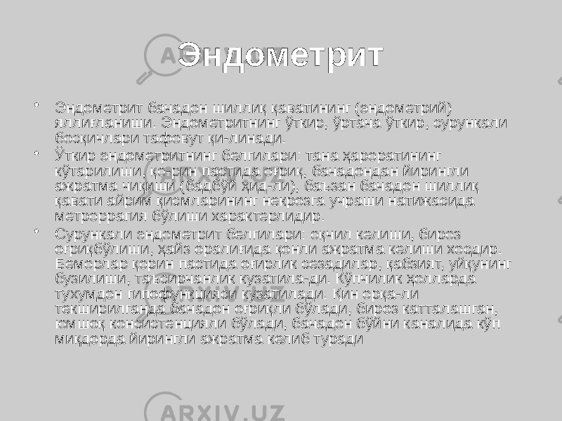 Эндометрит • Эндометрит бачадон шиллиқ қаватининг (эндометрий) яллиғланиши. Эндометритнинг ўткир, ўртача ўткир, сурункали босқичлари тафовут қи-линади. • Ўткир эндометритнинг белгилари: тана ҳароратининг кўтарилиши, қо-рин пастида оғриқ, бачадондан йирингли ажратма чиқиши (бадбўй ҳид-ли), баъзан бачадон шиллиқ қавати айрим қисмларининг некрозга учраши натижасида метроррагия бўлиши характерлидир. • Сурункали эндометрит белгилари: оқчил келиши, бироз оғриқбўлиши, ҳайз оралиғида қонли ажратма келиши хосдир. Беморлар қорин пастида оғирлик сезадилар, қабзият, уйқунинг бузилиши, таъсирчанлик кузатила-ди. Кўпчилик ҳолларда тухумдон гипофункцияси кузатилади. Қин орқа-ли текширилганда бачадон оғриқли бўлади, бироз катталашган, юмшоқ консистенцияли бўлади, бачадон бўйни каналида кўп миқдорда йирингли ажратма келиб туради 