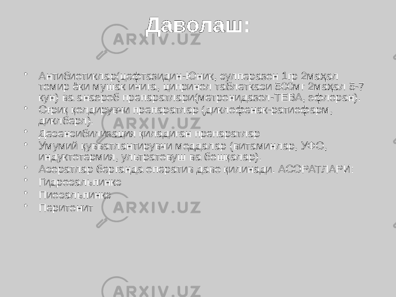 Даволаш: • Антибиотиклар(цефтазидин-Юник, сулперазон 1гр 2маҳал томир ёки мушак ичига, ципринол таблеткаси 500мг 2маҳал 5-7 кун) ва анаэроб препаратлари(метронидазол-ТЕВА, эфлоран). • Оғриқ қолдирувчи препаратлар (диклофенак-ратиофарм, диклберл). • Десенсибилизация қиладиган препаратлар • Умумий қувватлантирувчи моддалар (витаминлар, УФО, индуктотермия, ультратовуш ва бошқалар). • Асоратлар берганда оператив даво қилинади. АСОРАТЛАРИ: • Гидросальпинкс • Пиосальпинкс • Перитонит 