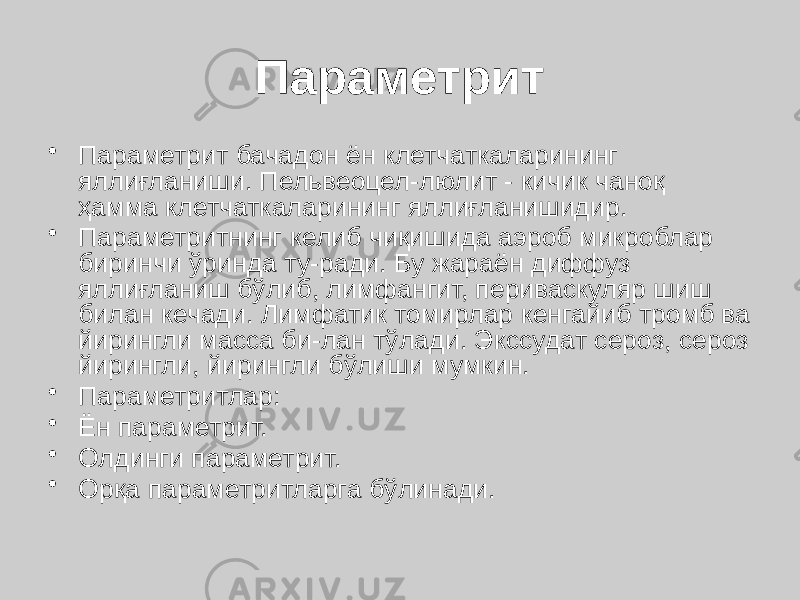 Параметрит • Параметрит бачадон ён клетчаткаларининг яллиғланиши. Пельвеоцел-люлит - кичик чаноқ ҳамма клетчаткаларининг яллиғланишидир. • Параметритнинг келиб чиқишида аэроб микроблар биринчи ўринда ту-ради. Бу жараён диффуз яллиғланиш бўлиб, лимфангит, периваскуляр шиш билан кечади. Лимфатик томирлар кенгайиб тромб ва йирингли масса би-лан тўлади. Экссудат сероз, сероз йирингли, йирингли бўлиши мумкин. • Параметритлар: • Ён параметрит. • Олдинги параметрит. • Орқа параметритларга бўлинади. 