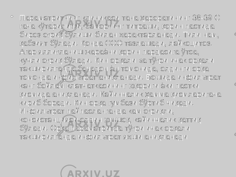 • Параметритнинг клиникаси тана ҳароратининг 38-39 С гача кўтарилиши, беморнинг титраши, қорин пастида бироз оғриқ бўлиши билан характерланади. Тили нам, қабзият бўлади. Қонда СОЭ тезлашади, лейкоцитоз. Агар яллиғланиш жараёни қорин пардасига ўтса, кучли оғриқ бўлади. Қин орқали ва тўғри ичак орқали текширилганда бачадон ён томонида, олдинги орқа томонда инфильтрат аниқланади. Бошида инфильтрат кенг бойлам клетчаткасининг юқориги ёки пастки қисмида аниқланади. Кейинчалик ҳамма қисмларигача кириб боради. Қин орқа гумбази бўртиб чиқади. Инфильтрат пайпасланганда кам оғриқли, консистенцияси олдин юмшоқ, кейинчалик қаттиқ бўлади. Орқа параметритда тўғри ичак орқали текширилганда инфильтрат яхши аниқланади 