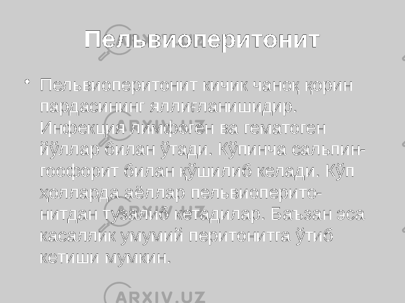 Пельвиоперитонит • Пельвиоперитонит кичик чаноқ қорин пардасининг яллиғланишидир. Инфекция лимфоген ва гематоген йўллар билан ўтади. Кўпинча сальпин- гоофорит билан қўшилиб келади. Кўп ҳолларда аёллар пельвиоперито- нитдан тузалиб кетадилар. Баъзан эса касаллик умумий перитонитга ўтиб кетиши мумкин. 