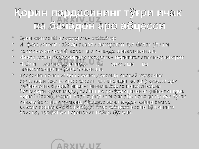 Қорин пардасининг тўғри ичак ва бачадон аро абцесси • Буни келтириб чиқарадиган сабаблар: • Инфекциянинг найлар орқали лимфоген йўл билан ўтиши. • Криминал(жиноий) аборт қилинганда шикастланиши. • Чаноқ қорин пардаларида тарқалган перитифлитик инфильтрат. • Найли хомиладорликда най ёрилиши ва гематоманинг инфекцияланиши. • Касаллик кечиши: бошланғич даврида асосий касаллик белгилари (сальпингоофорит, аппендицит ва ҳ.к.) кузатилади. Кейинчалик бундай йиринг йиғила бориб интоксикация белгилари кузатилади, сийиш ва де-фекациянинг қийинлашуви. Бориб-бориб инфильтрат сўрилиши ёки абс-цесс қинга ёки тўғри ичакга ёрилиши мумкин. Абсцесс ёрилгандан кейин бемор аҳволи яхшилана бошлайди. Агар абсцесс қорин бўшлиғига ёрилса, тарқалган перитонит пайдо бўлади. 