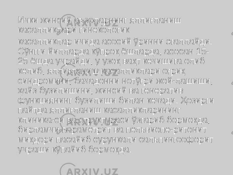 Ички жинсий аъзоларнинг яллиғланиш касалликлари гинекологик касалликлар ичида асосий ўринни эгаллайди. Сўнгги йилларда кўпроқ ёшларда, асосан 15- 25 ёшда учрайди, у узоқ вақт кечишига олиб келиб, яллиғланиш касалликлари оғриқ синдромини, бачадонни нотўғри жой-лашиши, ҳайз бузилишини, жинсий ва генератив функциянинг бузилиши билан кечади. Ҳозирги пайтда яллиғланиш касалликларининг клиника-си ва структураси ўзгариб бормоқда, бирламчи параметрит ва пельвиопе-ритонит миқдори пасайиб сурункали сальпингоофорит учраши кўпайиб бормоқда. 