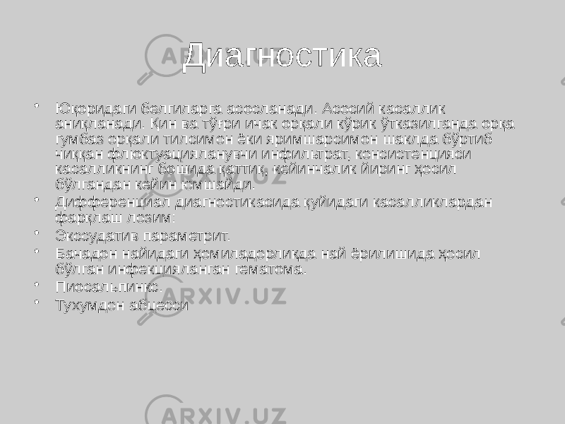 Диагностика • Юқоридаги белгиларга асосланади. Асосий касаллик аниқланади. Қин ва тўғри ичак орқали кўрик ўтказилганда орқа гумбаз орқали тилсимон ёки яримшарсимон шаклда бўртиб чиққан флюктуацияланувчи инфильтрат, консистенцияси касалликнинг бошида қаттиқ, кейинчалик йиринг ҳосил бўлгандан кейин юмшайди. • Дифференциал диагностикасида қуйидаги касалликлардан фарқлаш лозим: • Экссудатив параметрит. • Бачадон найидаги ҳомиладорликда най ёрилишида ҳосил бўлган инфекцияланган гематома. • Пиосальпинкс. • Тухумдон абцесси 