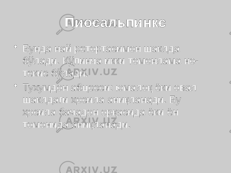 Пиосальпинкс • Бунда най ретортасимон шаклда бўлади. Кўпинча икки томонлама но- текис бўлади. • Тухумдон абцесси: юмалоқ ёки овал шаклдаги ҳосила аниқланади. Бу ҳосила бачадон орқасида ёки ён томонида аниқланади. 