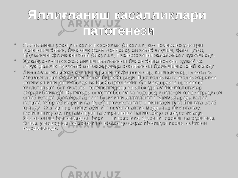 Яллиғланиш касалликлари патогенези • Яллиғланиш реакцияларига паренхима ўзгариши, қон томир экссуда-ция реакцияси билан, биологик фаол моддалар ажралиб чиқиши, фаго-цитоз, тўқиманинг физик-кимёвий ўзгариши, пролиферация жараёнлари кузатилади. • Ҳужайранинг жароҳатланиши яллиғланиш билан бирга келади, ҳужай-ра структурасига тарқалиб митохондрийда оксидланиш бузилишига олиб келади. • Лизосомал жароҳатланиши гидролитик ферментлар, катепсинлар, гли-колиз ферментлари ажралиши билан бирга боради. Протеолиз ва гликолиз жараёни активлашиши натижасида ва Кребс циклининг кўп миқдордаги органик ёғ кислоталари, сут кислота, полипептидлар ва алоҳида амино-кислоталар ажралиб чиқади. Натижада осмотик босим ва водород ионла-ри концентрацияси ошиб кетади. Ҳужайраларнинг бузилиши яллиғланиш тўқималарида калий, натрий, хлор ионларини ва фосфат кислотанинг анионлари тўпланишига олиб келади. Сезгир нерв охирларининг осмотик актив моддалар кислоталар, полипептидлар, гистаминдан таъсирланиши натижасида оғриқ сезилади. Яллиғланиш белгиларидан бири — гипере-мия, фаол гиперемия ва оқсиллар, ёғлар, углеводлар гидролизи натижаси-да ажралиб чиққан иссиқлик билан ифодаланади. 