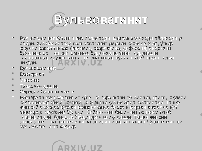 Вульвовагинит • Вульвовагинит кўпинча қиз болаларда, камроқ ҳолларда аёлларда уч- райди. Қиз болаларда вульвовагинит умумий касалликлар, ўткир юқумли касалликлар (қизамиқ, скарлатина, дифтерия) эндокрин бузилишлар, ги-повитаминоз, бурун-ҳалқумнинг сурункали касалликлари, узоқ вақт анти-биотиклар қўллаш оқибатида келиб чиқади. • Вульвовагинит: • Бактериал. • Микотик. • Трихомонадали. • Вирусли бўлиши мумкин. • Бактериал вульвовагинит кўпинча сурункали тонзиллит, грипп, юқумли касалликлар билан оғриган 3-8 ёшли қизчаларда кузатилади. Ташқи жин-сий аъзолар кўздан кечирилганда бироз қизарган ажралма кўп миқдорда, оқ-сариқ бўлади. Сийдикнинг биринчи порцияси олиб текширилади, бунда лейкоцитурия аниқланади. Ташқи жинсий аъзоларнинг қаттиқ қичиши ва оқ ипир-ипир ажралма бўлиши микотик вульвовагинитга хосдир 