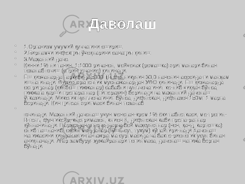 Даволаш • 1.Организм умумий қувватини ошириш. • 2.Бирламчи инфекция ўчоқларини санация қилиш. • 3.Маҳаллий даво. • Қинни 1% ли танин, 1:1000 риванол, мойчечак (ромашка) эритмалари билан тозалаб ювиш (спринцевание) қилинади. • Ёш қизчаларда таркибида 5000 ТБ фолликулин 30,0 ланолин асосида-ги малҳам ишлатилади. Физиотерапевтик муолажалардан УФО қилинади. Ёш қизчаларда острицалар (қилбош гижжалар) сабабли вульвовагинит ке-либ чиққан бўлса, гижжага қарши препаратлар (пиперазин) берилади ва маҳаллий даволаш ўтказилади. Микотик вульвовагинит бўлса, дифлюкан, дифлазон 150мг 1 марта берилади. Қин цитеал эритмаси билан тозалаб • ювилади. Маҳаллий даволаш учун менстан-крем 1% ёки таблеткаси, ме-трогил- В-гель, фунгикейр, клотримазол, клион Д, дифлюкан каби препа-ратлар қўлланилади. Парҳездан углеводларга бой маҳсулотлар (нон, қанд, картошка) олиб ташланиб, оқсил моддалар (гўшт, сут, тухум) кўпайтири-лади Даволаш натижасини қиндан олинган ажратма суртмасида ва бакте-риологик усул билан аниқланади. Агар замбуруғ ҳужайралари топилмаса, даволаш натижа берган бўлади. 