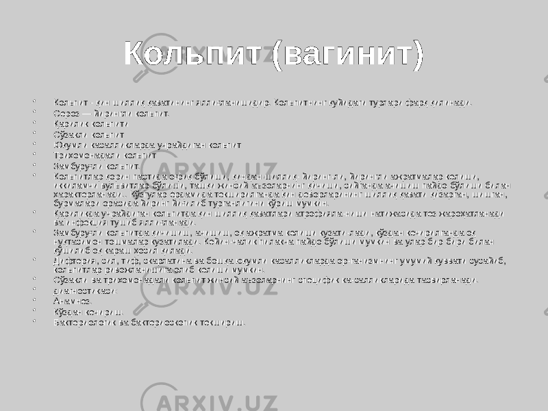 Кольпит (вагинит) • Кольпит - қин шиллиқ қаватининг яллиғланишидир. Кольпитнинг қуйидаги турлари фарқ қилинади. • Сероз — йирингли кольпит. • Қарилик кольпити • Сўзакли кольпит • Юқумли касалликларда учрайдиган кольпит • Трихомонадали кольпит • Замбуруғли кольпит. • Кольпитлар қорин пастида оғриқ бўлиши, қиндан шиллиқ- йиринг-ли, йирингли ажратмалар келиши, иккиламчи вульвитлар бўлиши, ташқи жинсий аъзоларнинг қичиши, сийганда ачишиш пайдо бўлиши билан характерланади.. Кўзгулар ёрдамида текширилганда қин деворларининг шиллиқ қавати қизарган, шишган, бурмалари орасида йиринг йиғилиб турганлигини кўриш мумкин. • Қариликда учрайдиган кольпитда қин шиллиқ қаватлари атрофияла-ниши натижасида тез жароҳатланади ва инфекция тушиб яллиғланади. • Замбуруғли кольпитда қичишиш, ачишиш, оқ ажратма келиши кузати-лади, кўздан кечирилганда оқ нуқтасимон тошмалар кузатилади. Кейин-чалик пилакча пайдо бўлиши мумкин ва улар бир бири билан қўшилиб оқ караш ҳосил қилади. • Дифтерия, сил, тиф, скарлатина ва бошқа юқумли касалликларда ор-ганизмнинг умумий қуввати сусайиб, кольпитлар ривожланишига олиб келиши мумкин. • Сўзакли ва трихомонадали кольпит жинсий аъзоларнинг специфик ка-салликларида тасвирланади. • диагностикаси: • Анамнез. • Кўздан кечириш. • Бактериологик ва бактериоскопик текшириш. 