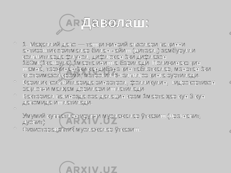 Даволаш: • 1. Маҳаллий даво — ташқи жинсий аъзолари ва қинни антисептик эритмалар билан чайиш (цитеал,) замбуруғли кольпитларда флунол, дифлюкан ёки дифлазон 150мг(1капсула) 1марта ичишга берилади. Полижинакс қин шамча, тержинан ёки кандибене қин таблеткалар, менстан ёки клотримазол креми, метрогил-В-гельплюс қинга суртилади. • Қарилик кольпитларида синестрол, фолликулин, гидрокортизон сақловчи малҳам дорилари ишлатилади. • Бактериал вагинозда эса далацин крем 1марта ҳар кун 3 кун давомида ишлатилади. • Умумий кувватлантирувчи муолажалар ўтказиш (прегнавит, дуовит) • Физиотерапевтик муолажалар ўтказиш. 