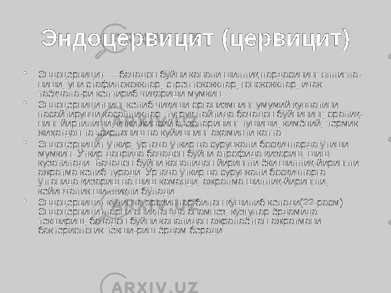 Эндоцервицит (цервицит) • Эндоцервицит — бачадон бўйни канали шиллиқ пардасининг яллиғла- ниши, уни стафилококклар, стрептококклар, гонококклар, ичак таёқчала-ри келтириб чиқариши мумкин. • Эндоцервицитнинг келиб чиқиши организмнинг умумий қувватини пасайтирувчи касалликлар, туғруқ пайтида бачадон бўйнининг, оралиқ- нинг йиртилиши, ички жинсий аъзоларининг тушиши, кимёвий, термик жиҳатдан таъсирланиш ва куйишнинг аҳамияти катта. • Эндоцервицит ўткир, ўртача ўткир ва сурункали босқичларда ўтиши мумкин. Ўткир даврида бачадон бўйни атрофида қизариш, шиш кузатилади. Бачадон бўйни каналидан йирингли ёки шиллиқ-йирингли ажратма келиб туради. Ўртача ўткир ва сурункали босқичларга ўтганида қизариш ва шиш камаяди, ажралма шиллиқ-йирингли, кейинчалик шиллиқли бўлади. • Эндоцервицит кўпинча эрозиялар билан қўшилиб келади(22-расм). Эндоцервицитларни аниқлашда анамнез, кўзгулар ёрдамида текшириш, бачадон бўйни каналидан ажралаётган ажратмани бактериологик текши-риш ёрдам беради. 