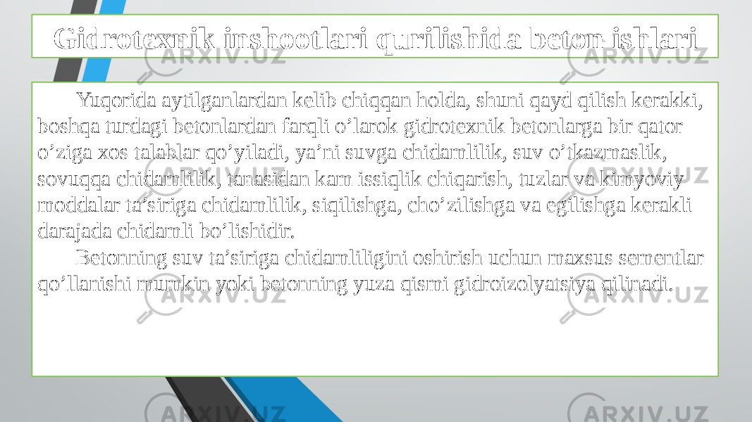 Gidrotexnik inshootlari qurilishida beton ishlari Yuqorida aytilganlardan kelib chiqqan holda, shuni qayd qilish kerakki, boshqa turdagi betonlardan farqli o’larok gidrotexnik betonlarga bir qator o’ziga xos talablar qo’yiladi, ya’ni suvga chidamlilik, suv o’tkazmaslik, sovuqqa chidamlilik, tanasidan kam issiqlik chiqarish, tuzlar va kimyoviy moddalar ta’siriga chidamlilik, siqilishga, cho’zilishga va egilishga kerakli darajada chidamli bo’lishidir. Betonning suv ta’siriga chidamliligini oshirish uchun maxsus sementlar qo’llanishi mumkin yoki betonning yuza qismi gidroizolyatsiya qilinadi. 