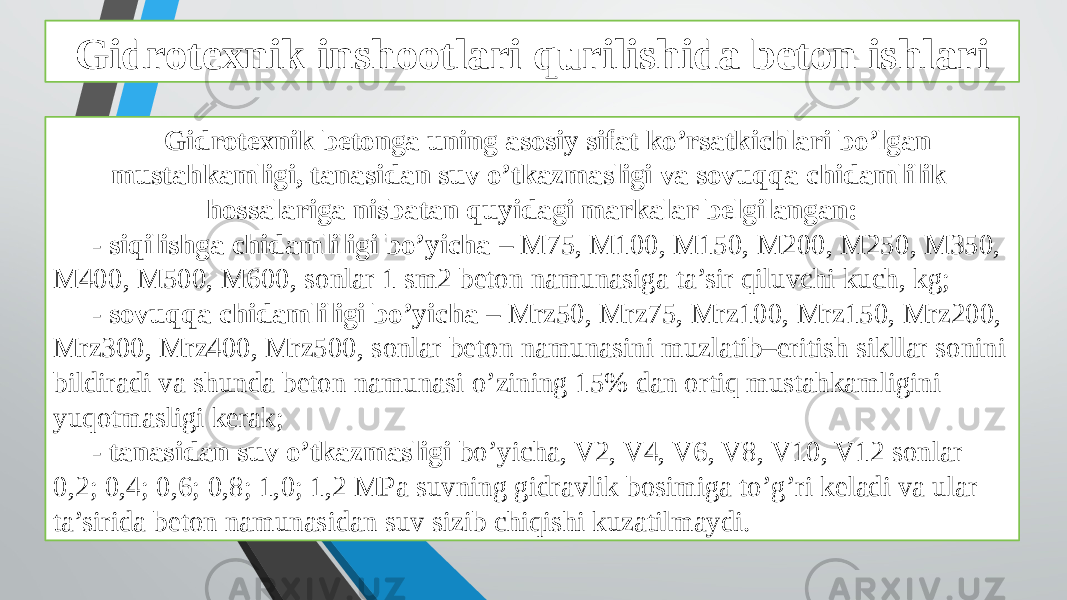 Gidrotexnik inshootlari qurilishida beton ishlari Gidrotexnik betonga uning asosiy sifat ko’rsatkichlari bo’lgan mustahkamligi, tanasidan suv o’tkazmasligi va sovuqqa chidamlilik hossalariga nisbatan quyidagi markalar belgilangan: - siqilishga chidamliligi bo’yicha – M75, M100, M150, M200, M250, M350, M400, M500, M600, sonlar 1 sm2 beton namunasiga ta’sir qiluvchi kuch, kg; - sovuqqa chidamliligi bo’yicha – Mrz50, Mrz75, Mrz100, Mrz150, Mrz200, Mrz300, Mrz400, Mrz500, sonlar beton namunasini muzlatib–eritish sikllar sonini bildiradi va shunda beton namunasi o’zining 15% dan ortiq mustahkamligini yuqotmasligi kerak; - tanasidan suv o’tkazmasligi bo’yicha, V2, V4, V6, V8, V10, V12 sonlar 0,2; 0,4; 0,6; 0,8; 1,0; 1,2 MPa suvning gidravlik bosimiga to’g’ri keladi va ular ta’sirida beton namunasidan suv sizib chiqishi kuzatilmaydi. 