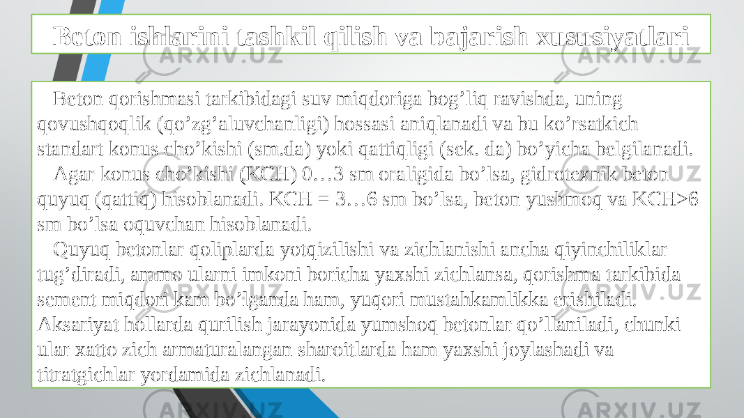 Beton ishlarini tashkil qilish va bajarish xususiyatlari Beton qorishmasi tarkibidagi suv miqdoriga bog’liq ravishda, uning qovushqoqlik (qo’zg’aluvchanligi) hossasi aniqlanadi va bu ko’rsatkich standart konus cho’kishi (sm.da) yoki qattiqligi (sek. da) bo’yicha belgilanadi. Agar konus cho’kishi (KCH) 0…3 sm oraligida bo’lsa, gidrotexnik beton quyuq (qattiq) hisoblanadi. KCH = 3…6 sm bo’lsa, beton yushmoq va KCH>6 sm bo’lsa oquvchan hisoblanadi. Quyuq betonlar qoliplarda yotqizilishi va zichlanishi ancha qiyinchiliklar tug’diradi, ammo ularni imkoni boricha yaxshi zichlansa, qorishma tarkibida sement miqdori kam bo’lganda ham, yuqori mustahkamlikka erishiladi. Aksariyat hollarda qurilish jarayonida yumshoq betonlar qo’llaniladi, chunki ular xatto zich armaturalangan sharoitlarda ham yaxshi joylashadi va titratgichlar yordamida zichlanadi. 